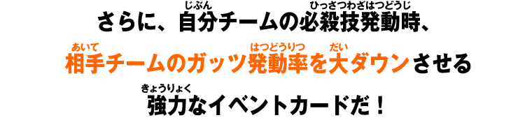 さらに、自分チームの必殺技発動時、相手チームのガッツ発動率を大ダウンさせる強力なイベントカードだ！