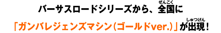 バーサスロードシリーズから、全国に「ガンバレジェンズマシン（ゴールドver.）」が出現！