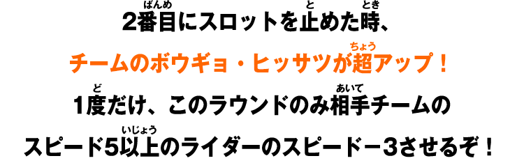 2番目にスロットを止めた時、チームのボウギョ・ヒッサツが超アップ！1度だけ、このラウンドのみ相手チームのスピード5以上のライダーのスピード－3させるぞ！