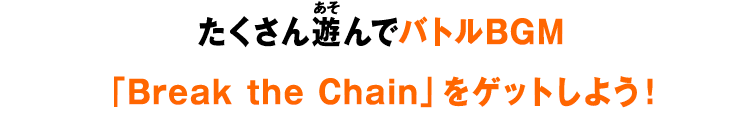 たくさん遊んでバトルBGM「Break the Chain」をゲットしよう！