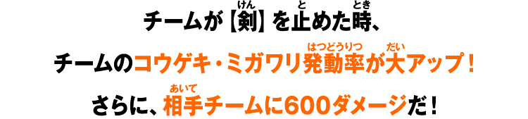 チームが【剣】を止めた時、チームのコウゲキ・ミガワリ発動率が大アップ！さらに相手チームに600ダメージだ！
