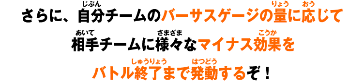 さらに、自分チームのバーサスゲージの量に応じて相手チームに様々なマイナス効果をバトル終了まで発動するぞ！