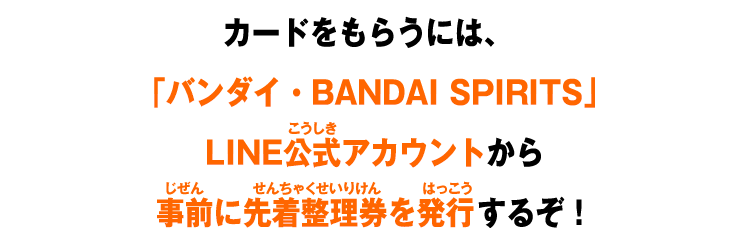 カードをもらうには、「バンダイ・BANDAI SPIRITS」LINE公式アカウントから事前に先着整理券を発行するぞ！