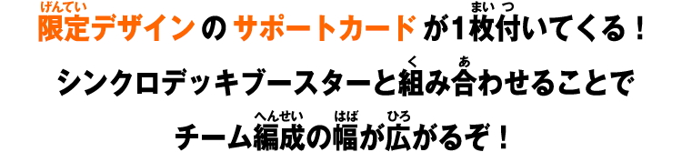 限定デザインのサポートカードが1枚付いてくる！シンクロデッキブースターと組み合わせることでチーム編成の幅が広がるぞ！