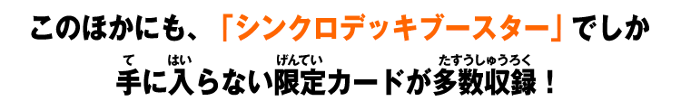 このほかにも、「シンクロデッキブースター」でしか手に入らない限定カードが多数収録！