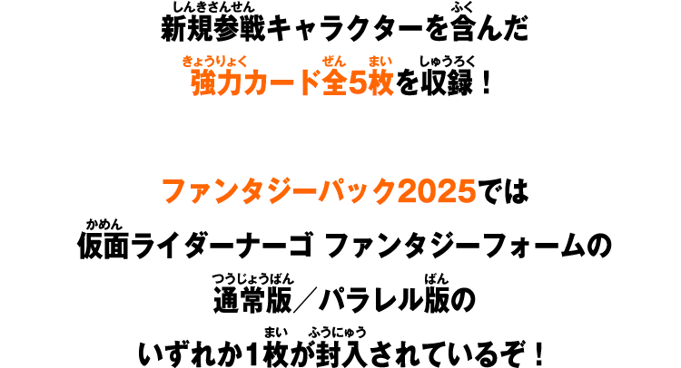 新規参戦キャラクターを含んだ強力カード全5枚を収録！ファンタジーパック2025では仮面ライダーナーゴ ファンタジーフォームの通常版／パラレル版のいずれか1枚が封入されているぞ！