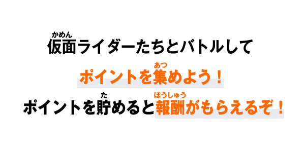 仮面ライダーたちとバトルして ポイントを集めよう！ ポイントを貯めると報酬がもらえるぞ！